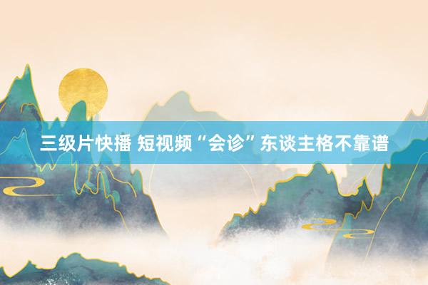 三级片快播 短视频“会诊”东谈主格不靠谱