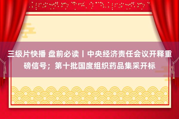 三级片快播 盘前必读丨中央经济责任会议开释重磅信号；第十批国度组织药品集采开标