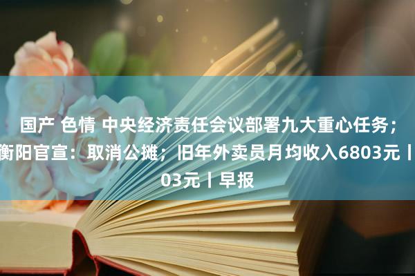 国产 色情 中央经济责任会议部署九大重心任务；湖南衡阳官宣：取消公摊；旧年外卖员月均收入6803元丨早报