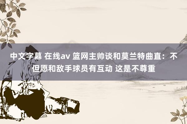 中文字幕 在线av 篮网主帅谈和莫兰特曲直：不但愿和敌手球员有互动 这是不尊重