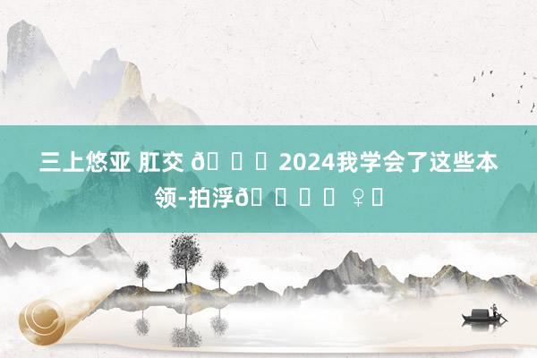 三上悠亚 肛交 🎉2024我学会了这些本领-拍浮🏊‍♀️