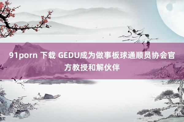 91porn 下载 GEDU成为做事板球通顺员协会官方教授和解伙伴