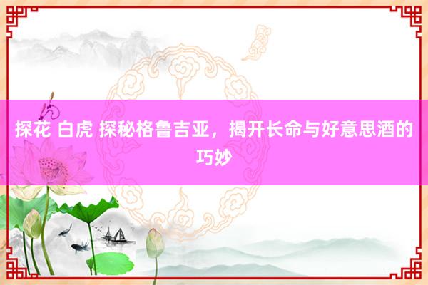 探花 白虎 探秘格鲁吉亚，揭开长命与好意思酒的巧妙