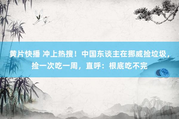 黄片快播 冲上热搜！中国东谈主在挪威捡垃圾，捡一次吃一周，直呼：根底吃不完