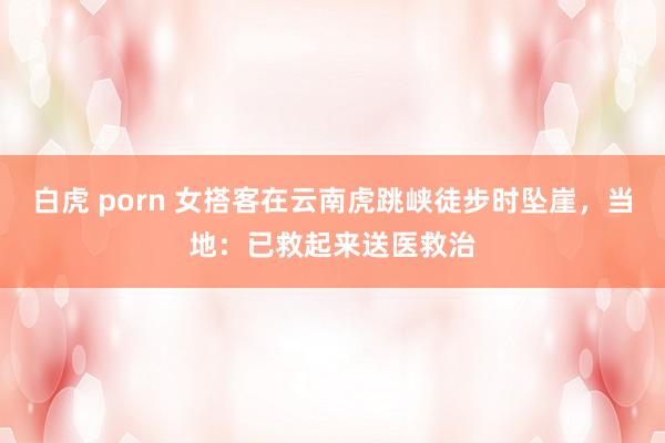 白虎 porn 女搭客在云南虎跳峡徒步时坠崖，当地：已救起来送医救治