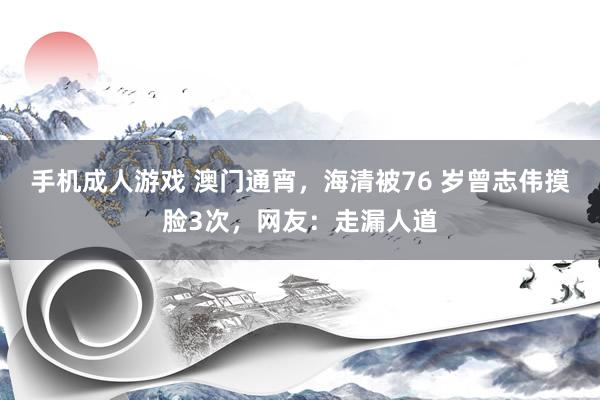 手机成人游戏 澳门通宵，海清被76 岁曾志伟摸脸3次，网友：走漏人道