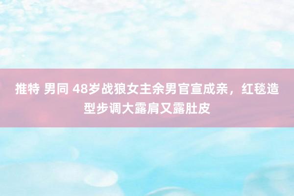 推特 男同 48岁战狼女主余男官宣成亲，红毯造型步调大露肩又露肚皮