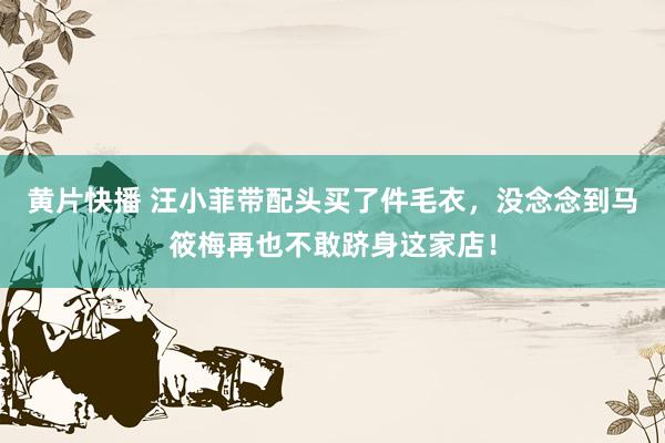 黄片快播 汪小菲带配头买了件毛衣，没念念到马筱梅再也不敢跻身这家店！