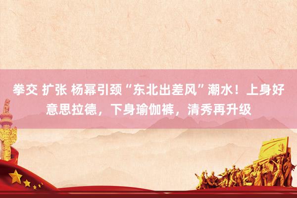 拳交 扩张 杨幂引颈“东北出差风”潮水！上身好意思拉德，下身瑜伽裤，清秀再升级