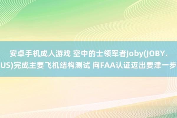 安卓手机成人游戏 空中的士领军者Joby(JOBY.US)完成主要飞机结构测试 向FAA认证迈出要津一步