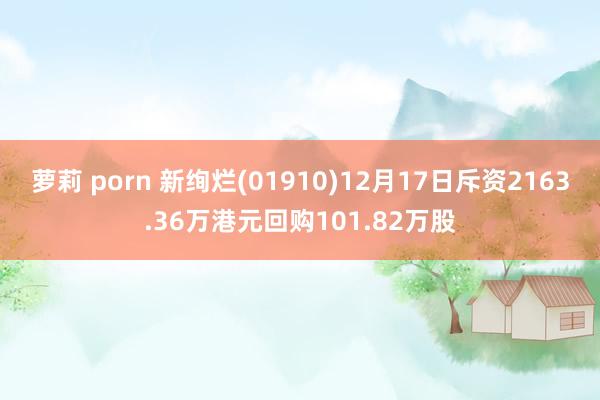 萝莉 porn 新绚烂(01910)12月17日斥资2163.36万港元回购101.82万股