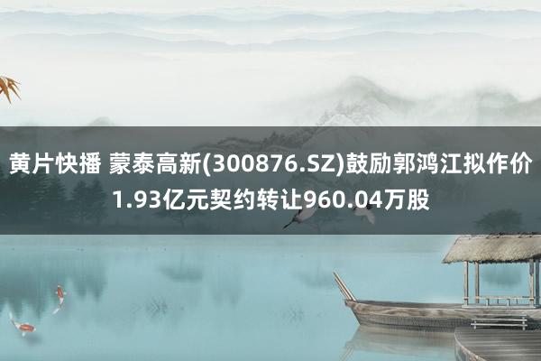 黄片快播 蒙泰高新(300876.SZ)鼓励郭鸿江拟作价1.93亿元契约转让960.04万股
