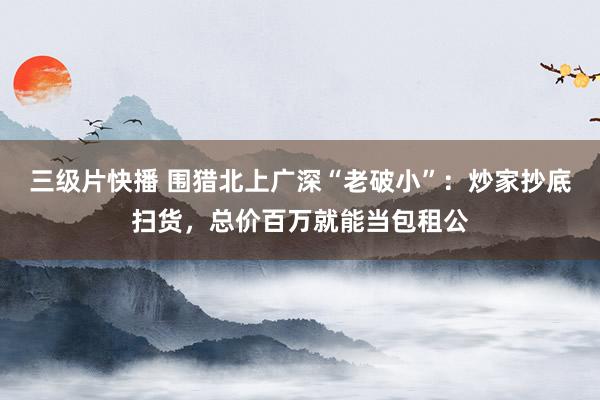 三级片快播 围猎北上广深“老破小”：炒家抄底扫货，总价百万就能当包租公