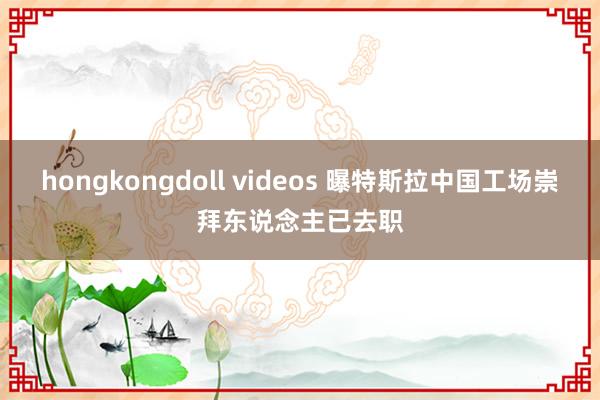 hongkongdoll videos 曝特斯拉中国工场崇拜东说念主已去职
