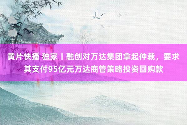 黄片快播 独家丨融创对万达集团拿起仲裁，要求其支付95亿元万达商管策略投资回购款