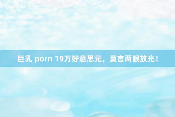 巨乳 porn 19万好意思元，莫言两眼放光！