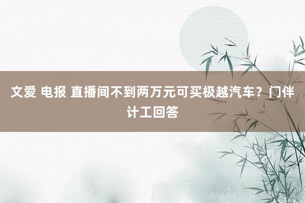 文爱 电报 直播间不到两万元可买极越汽车？门伴计工回答