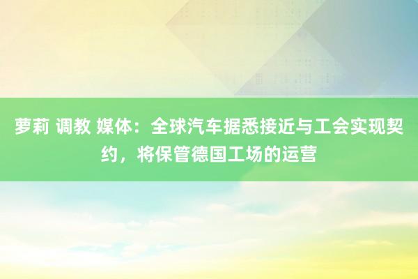 萝莉 调教 媒体：全球汽车据悉接近与工会实现契约，将保管德国工场的运营