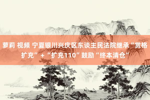 萝莉 视频 宁夏银川兴庆区东谈主民法院继承“赏格扩充”＋“扩充110”鼓励“终本清仓”