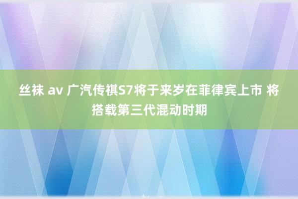 丝袜 av 广汽传祺S7将于来岁在菲律宾上市 将搭载第三代混动时期