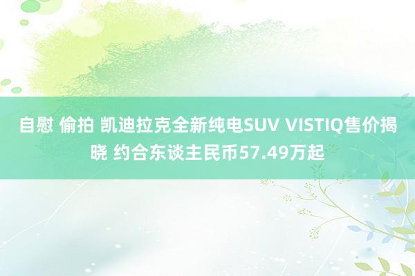 自慰 偷拍 凯迪拉克全新纯电SUV VISTIQ售价揭晓 约合东谈主民币57.49万起