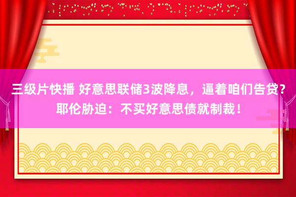三级片快播 好意思联储3波降息，逼着咱们告贷？耶伦胁迫：不买好意思债就制裁！