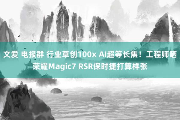 文爱 电报群 行业草创100x AI超等长焦！工程师晒荣耀Magic7 RSR保时捷打算样张