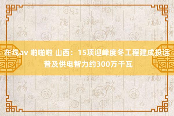 在线av 啪啪啦 山西：15项迎峰度冬工程建成投运 普及供电智力约300万千瓦