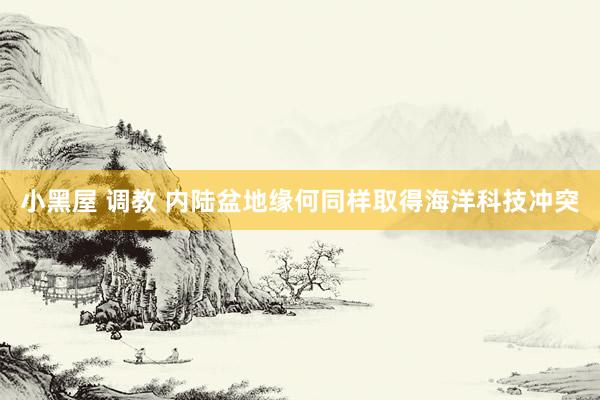 小黑屋 调教 内陆盆地缘何同样取得海洋科技冲突