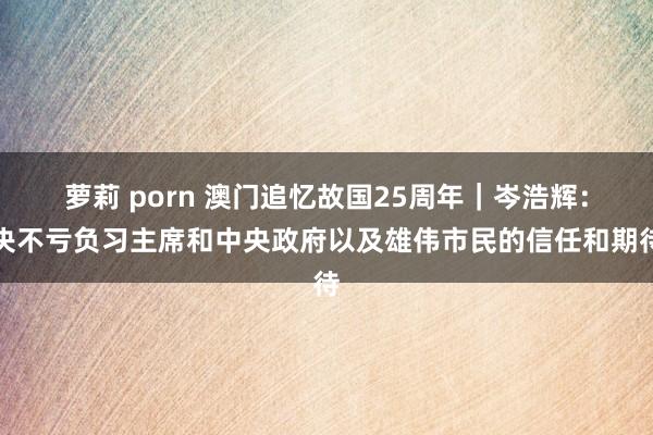 萝莉 porn 澳门追忆故国25周年｜岑浩辉：决不亏负习主席和中央政府以及雄伟市民的信任和期待