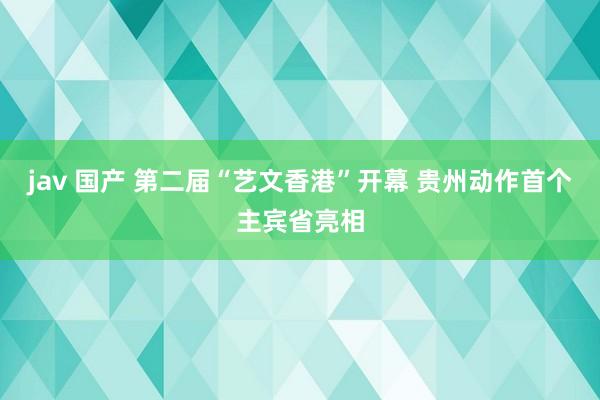 jav 国产 第二届“艺文香港”开幕 贵州动作首个主宾省亮相