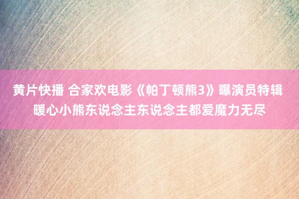 黄片快播 合家欢电影《帕丁顿熊3》曝演员特辑 暖心小熊东说念主东说念主都爱魔力无尽