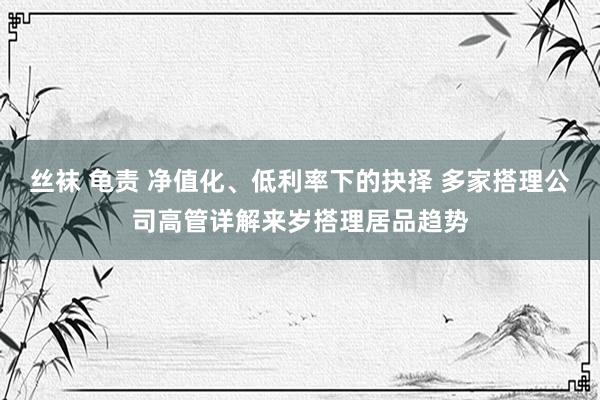 丝袜 龟责 净值化、低利率下的抉择 多家搭理公司高管详解来岁搭理居品趋势