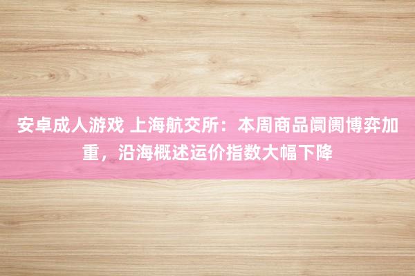 安卓成人游戏 上海航交所：本周商品阛阓博弈加重，沿海概述运价指数大幅下降
