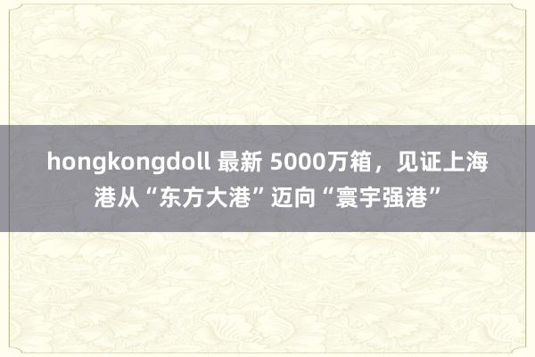 hongkongdoll 最新 5000万箱，见证上海港从“东方大港”迈向“寰宇强港”