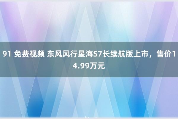 91 免费视频 东风风行星海S7长续航版上市，售价14.99万元