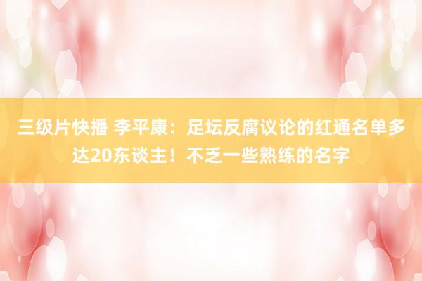 三级片快播 李平康：足坛反腐议论的红通名单多达20东谈主！不乏一些熟练的名字