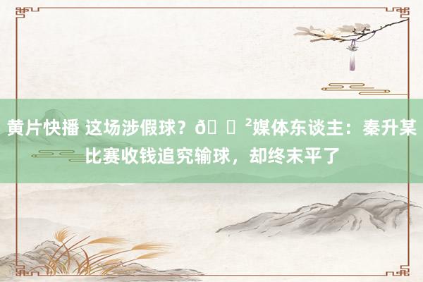 黄片快播 这场涉假球？😲媒体东谈主：秦升某比赛收钱追究输球，却终末平了