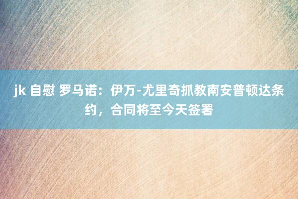 jk 自慰 罗马诺：伊万-尤里奇抓教南安普顿达条约，合同将至今天签署