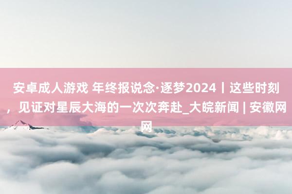 安卓成人游戏 年终报说念·逐梦2024丨这些时刻，见证对星辰大海的一次次奔赴_大皖新闻 | 安徽网