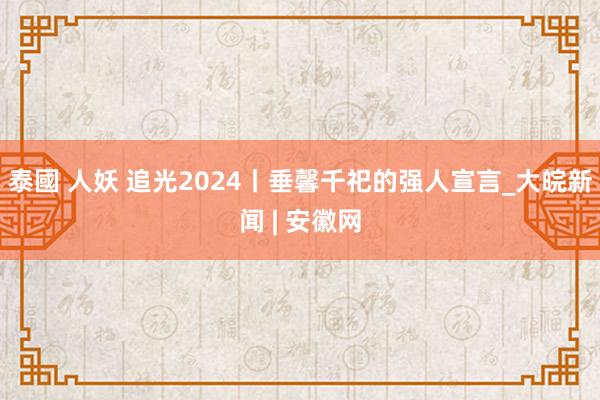 泰國 人妖 追光2024丨垂馨千祀的强人宣言_大皖新闻 | 安徽网