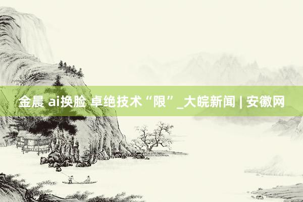 金晨 ai换脸 卓绝技术“限”_大皖新闻 | 安徽网