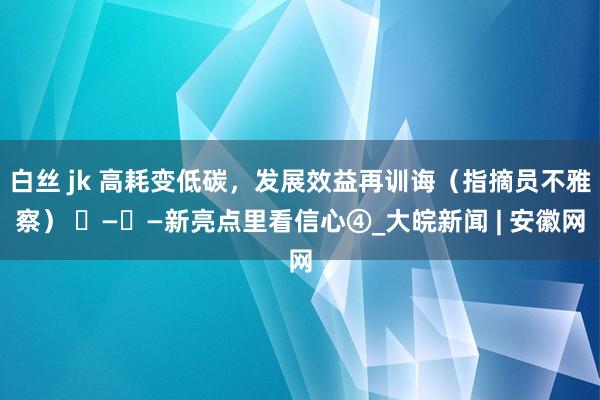 白丝 jk 高耗变低碳，发展效益再训诲（指摘员不雅察） ​—​—新亮点里看信心④_大皖新闻 | 安徽网