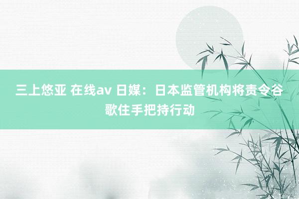 三上悠亚 在线av 日媒：日本监管机构将责令谷歌住手把持行动