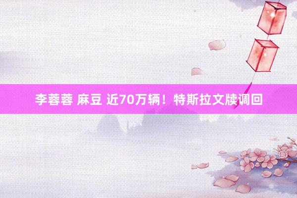 李蓉蓉 麻豆 近70万辆！特斯拉文牍调回