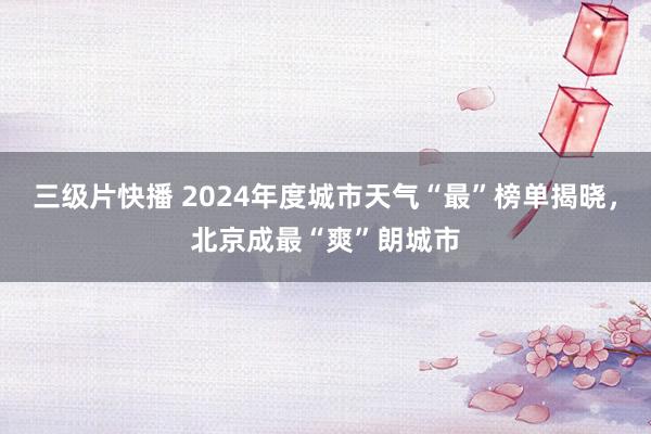 三级片快播 2024年度城市天气“最”榜单揭晓，北京成最“爽”朗城市