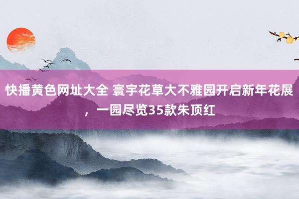 快播黄色网址大全 寰宇花草大不雅园开启新年花展，一园尽览35款朱顶红