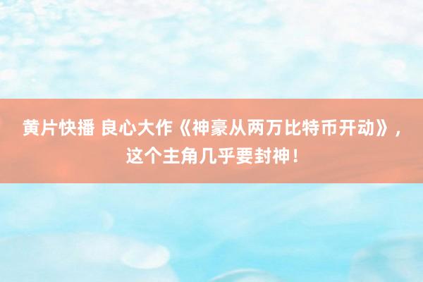 黄片快播 良心大作《神豪从两万比特币开动》，这个主角几乎要封神！