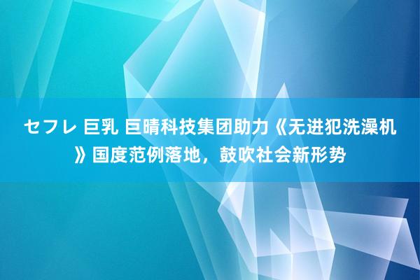 セフレ 巨乳 巨晴科技集团助力《无进犯洗澡机》国度范例落地，鼓吹社会新形势