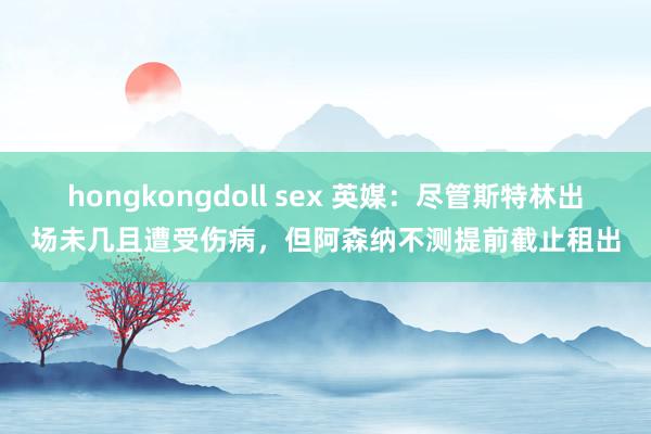 hongkongdoll sex 英媒：尽管斯特林出场未几且遭受伤病，但阿森纳不测提前截止租出